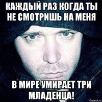 каждый раз когда ты не смотришь на меня в мире умирает три младенца!