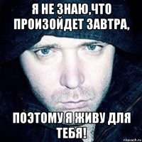 я не знаю,что произойдет завтра, поэтому я живу для тебя!