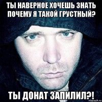 ты наверное хочешь знать почему я такой грустный? ты донат запилил?!