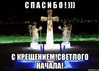 с п а с и б о ! ))) с крещением!светлого начала!