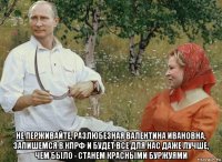  не перживайте, разлюбезная валентина ивановна, запишемся в кпрф и будет все для нас даже лучше, чем было - станем красными буржуями