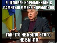 я человек нормальный, с памятью у меня нормально так что не было этого. не-бы-ло
