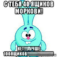 с тебя 40 ящиков моркови! нет!!!лучше 100ящиков!!!!!!!!!!!!!!!!!!!!!!!