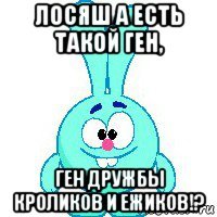 лосяш а есть такой ген, ген дружбы кроликов и ежиков!?