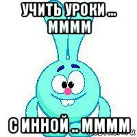 учить уроки ... мммм с инной .. мммм