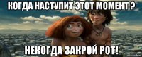 когда наступит этот момент ? некогда закрой рот!
