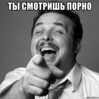 ты смотришь порно 