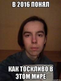 в 2016 понял как тоскливо в этом мире