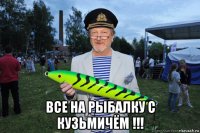  все на рыбалку с кузьмичём !!!