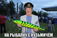  на рыбалку с кузьмичём