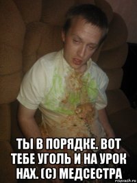  ты в порядке. вот тебе уголь и на урок нах. (с) медсестра