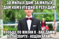 за милых дам, за милых дам кому угодно в репу дам, вообще по жизни я - ван дамм, по паспорту - кещян арам...
