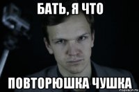 бать, я что повторюшка чушка
