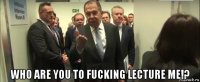  who are you to fucking lecture me!?