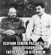  усачам земли раздать не забыл?скоро у гитлеровцев отожмем