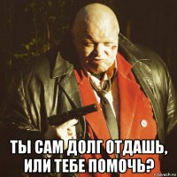  ты сам долг отдашь, или тебе помочь?