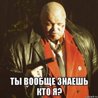  ты вообще знаешь кто я?