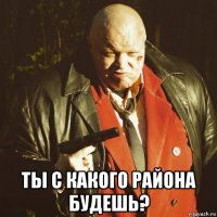  ты с какого района будешь?