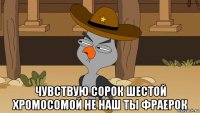  чувствую сорок шестой хромосомой не наш ты фраерок