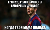 ерик удербаев зачем ты смотришь футбол? когда твоя мама шалава