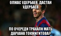 олжас удербаев, дастан удербаев по очереди трахали мать дархана токжигитова?