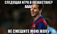 следущая игра в казахстане? аааа не смешите мою жопу