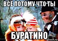 всё потому что ты буратино