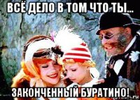 всё дело в том что ты... законченный буратино!