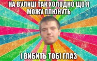 на вулиці так холодно що я можу плюнуть і вибить тобі глаз