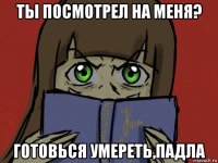 ты посмотрел на меня? готовься умереть,падла