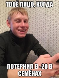 твоё лицо, когда потернил в -20 в семёнах