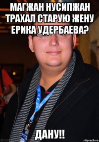 магжан нусипжан трахал старую жену ерика удербаева? дану!!