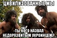 цивилизованные мы -ты кого назвал недоразвитым укроинцем?