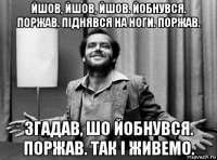 йшов, йшов, йшов. йобнувся. поржав. піднявся на ноги. поржав. згадав, шо йобнувся. поржав. так і живемо.