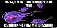 мы будем жутковато смотреть на тебя своими чёрными глазами