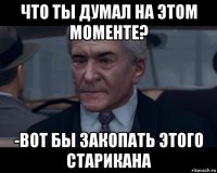 что ты думал на этом моменте? -вот бы закопать этого старикана