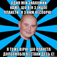 один мій знакомий каже...шо він з іншої планети...я з ним неспорю... я тоже вірю, шо планета долбойобів всетаки десь є!