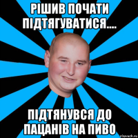 рішив почати підтягуватися.... підтянувся до пацанів на пиво
