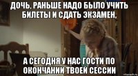 дочь, раньше надо было учить билеты и сдать экзамен, а сегодня у нас гости по окончании твоей сессии
