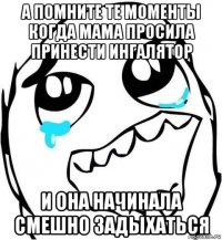а помните те моменты когда мама просила принести ингалятор и она начинала смешно задыхаться