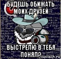 будешь обижать моих друзей выстрелю в тебя понял?