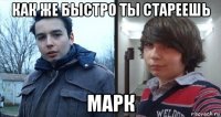 как же быстро ты стареешь марк