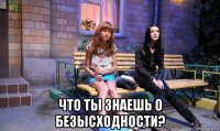  что ты знаешь о безысходности?