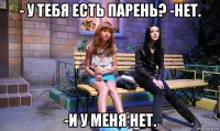 - у тебя есть парень? -нет. -и у меня нет.