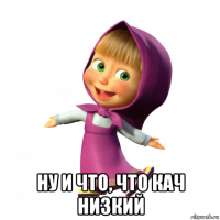 ну и что, что кач низкий