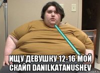  ищу девушку 12-16 мой скайп danilkatanushev