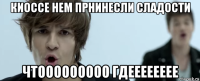 киоссе нем прнинесли сладости чтооооооооо гдееееееее