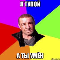 я тупой а ты умён
