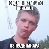 когда сказал что приехал из кудымкара
