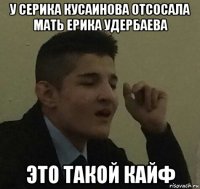 у серика кусаинова отсосала мать ерика удербаева это такой кайф